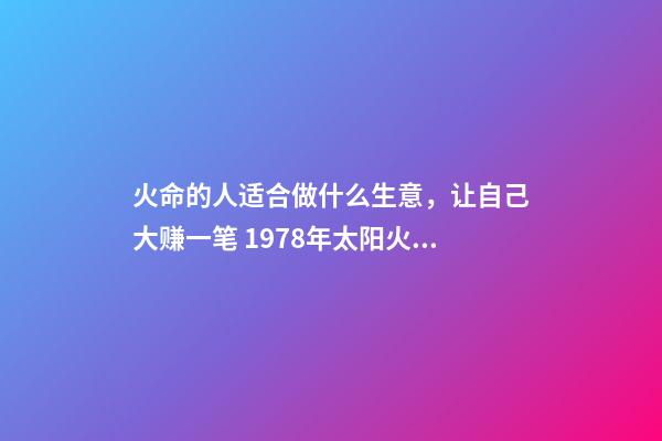 火命的人适合做什么生意，让自己大赚一笔 1978年太阳火命人运程做什么生意好-第1张-观点-玄机派